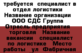 требуется  специалист в отдел логистики › Название организации ­ ООО СДС-Группа › Отрасль предприятия ­ торговля › Название вакансии ­ специалист по логистике › Место работы ­ ул. Фабричная, д. 6 › Подчинение ­ руководителю › Минимальный оклад ­ 40 000 › Максимальный оклад ­ 45 000 › Возраст от ­ 25 › Возраст до ­ 35 - Московская обл., Москва г. Работа » Вакансии   